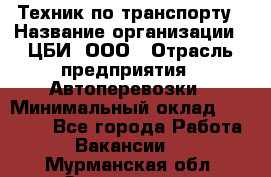 Техник по транспорту › Название организации ­ ЦБИ, ООО › Отрасль предприятия ­ Автоперевозки › Минимальный оклад ­ 30 000 - Все города Работа » Вакансии   . Мурманская обл.,Оленегорск г.